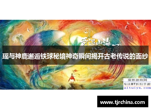 瑶与神鹿邂逅铁球秘境神奇瞬间揭开古老传说的面纱